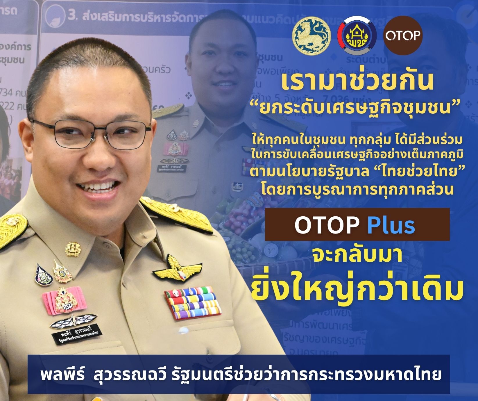 เรามาช่วยกัน "ยกระดับเศรษฐกิจชุมชน" ให้ทุกคนในชุมชน ทุกกลุ่ม ได้มีส่วนร่วมในการขับเคลื่อนเศรษฐกิจอย่างเต็มภาคภูมิตามนโยบายรัฐบาล "ไทยช่วยไทย" โดยการบูรณาการทุกภาคส่วน OTOP Plus จะกลับมายิ่งใหญ่กว่าเดิม